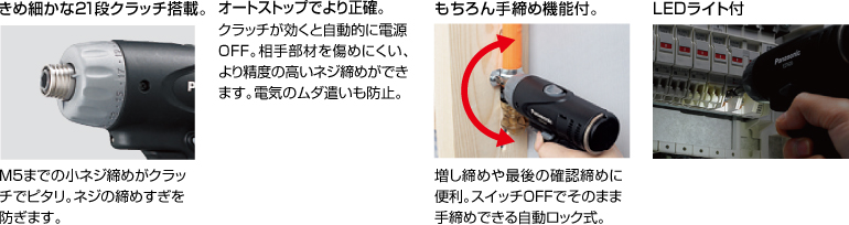 配有精美的21級離合器。 擰緊至M5的小螺釘非常適合離合器。 防止螺絲擰得過緊。 自動停止更準確。 離合器啟動時，電源自動關閉。 高度的螺釘擰緊不會輕易損壞配合件。 防止浪費電力。 當然具有手擰緊功能。 方便進行額外的擰緊和終確認擰緊。 自動鎖定型，可以在關閉狀態下手動擰緊。 帶LED燈